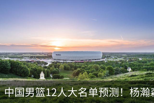 中国男篮12人大名单预测！杨瀚森领衔，王俊杰压阵，曾凡博恐遭淘汰，庞老六奇兵！