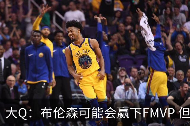 大Q：布伦森可能会赢下FMVP 但阿努诺比才是球队MVP